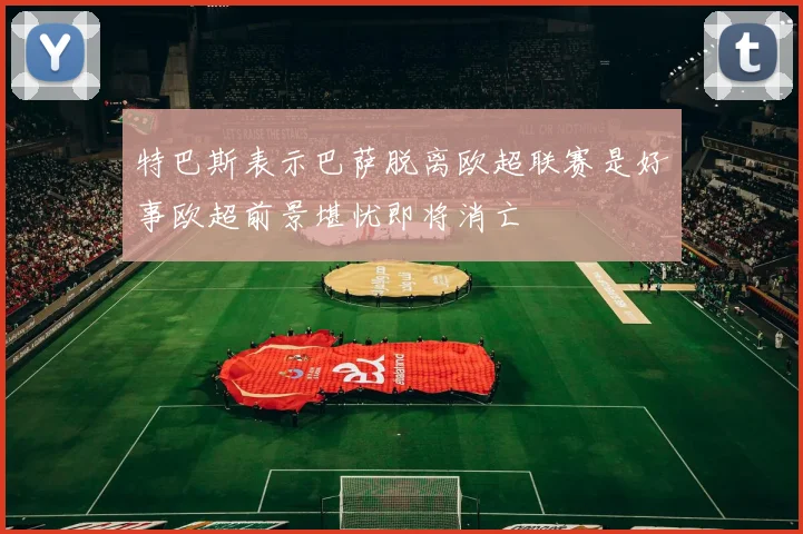 特巴斯表示巴萨脱离欧超联赛是好事欧超前景堪忧即将消亡