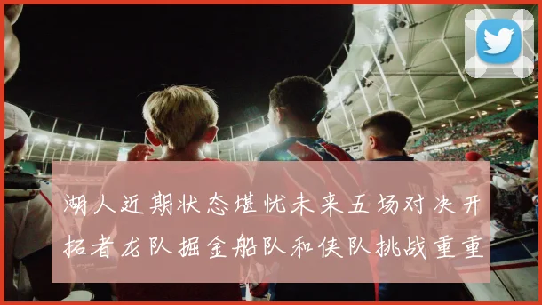 湖人近期状态堪忧未来五场对决开拓者龙队掘金船队和侠队挑战重重