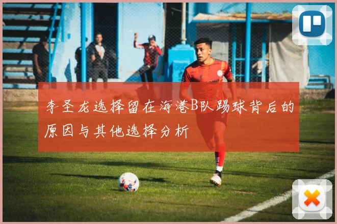 李圣龙选择留在海港B队踢球背后的原因与其他选择分析