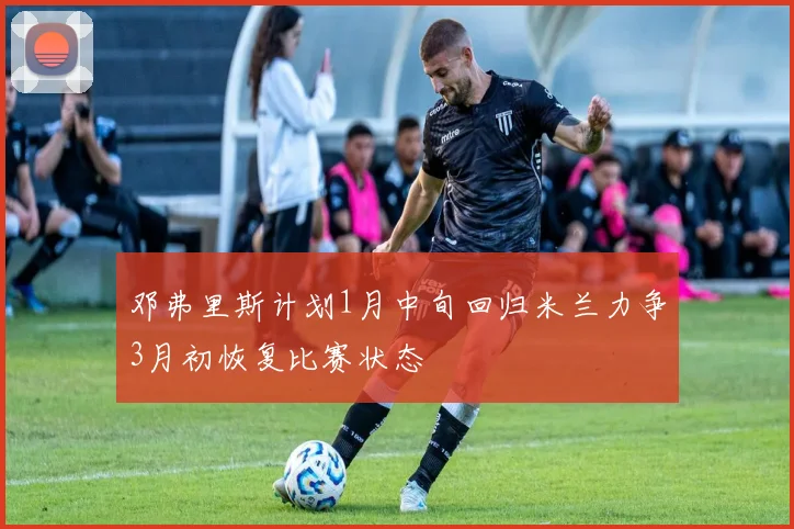 邓弗里斯计划1月中旬回归米兰力争3月初恢复比赛状态