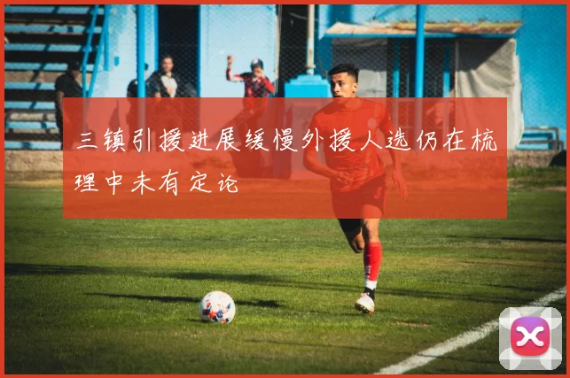 三镇引援进展缓慢外援人选仍在梳理中未有定论