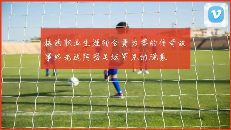 梅西职业生涯转会费为零的传奇故事终老迈阿密足坛罕见的现象