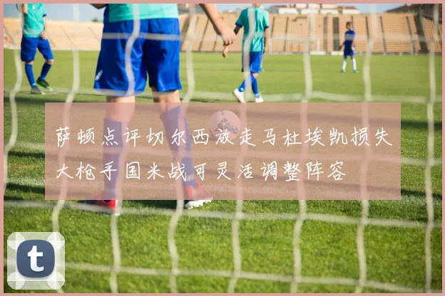 萨顿点评切尔西放走马杜埃凯损失大枪手国米战可灵活调整阵容