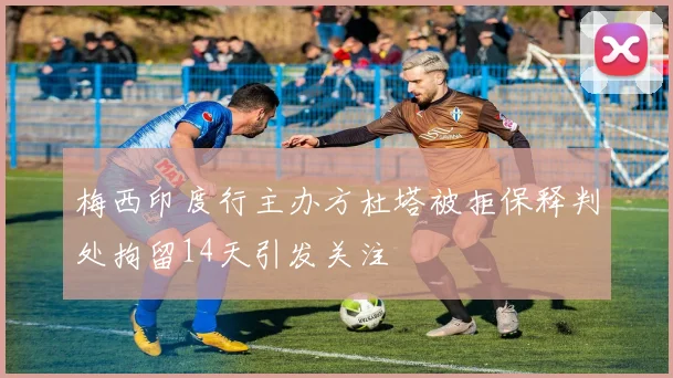 梅西印度行主办方杜塔被拒保释判处拘留14天引发关注