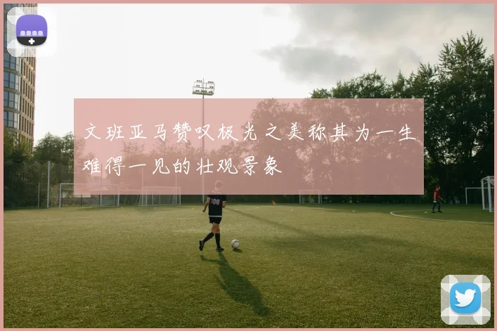 文班亚马赞叹极光之美称其为一生难得一见的壮观景象