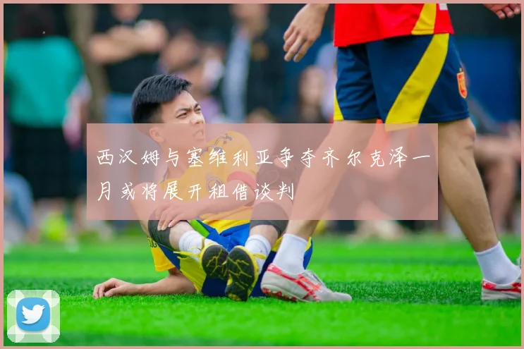 西汉姆与塞维利亚争夺齐尔克泽一月或将展开租借谈判