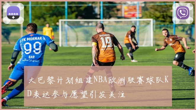 大巴黎计划组建NBA欧洲联赛球队KD表达参与愿望引发关注