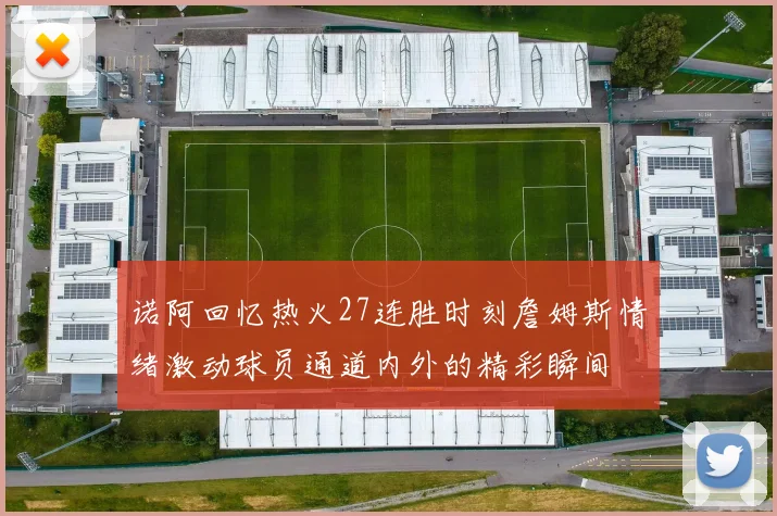 诺阿回忆热火27连胜时刻詹姆斯情绪激动球员通道内外的精彩瞬间