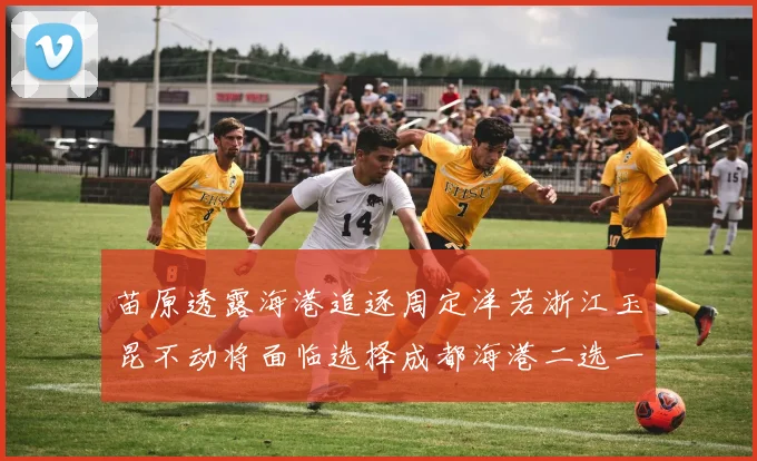 苗原透露海港追逐周定洋若浙江玉昆不动将面临选择成都海港二选一