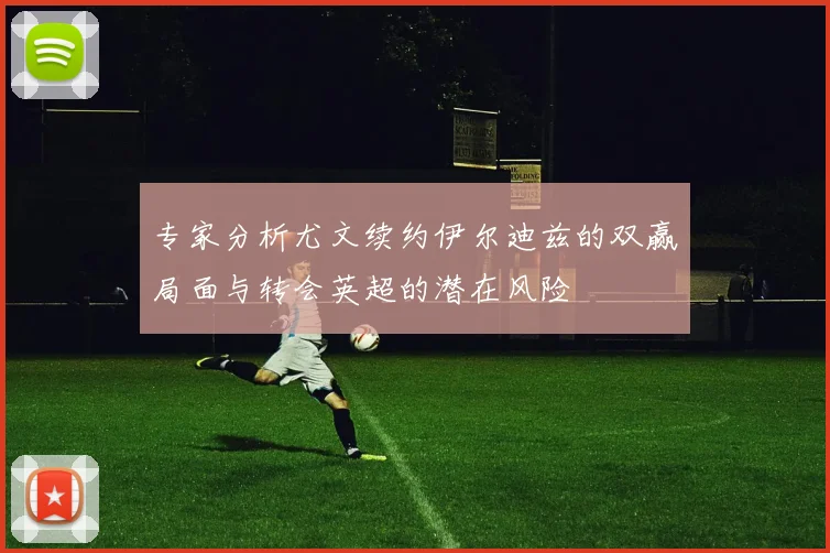 专家分析尤文续约伊尔迪兹的双赢局面与转会英超的潜在风险