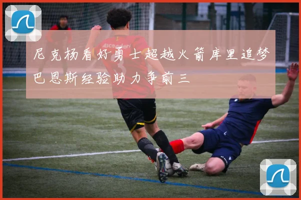 尼克杨看好勇士超越火箭库里追梦巴恩斯经验助力争前三