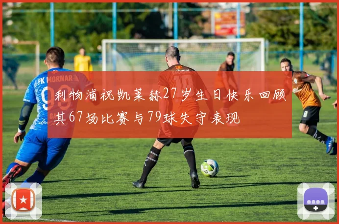 利物浦祝凯莱赫27岁生日快乐回顾其67场比赛与79球失守表现