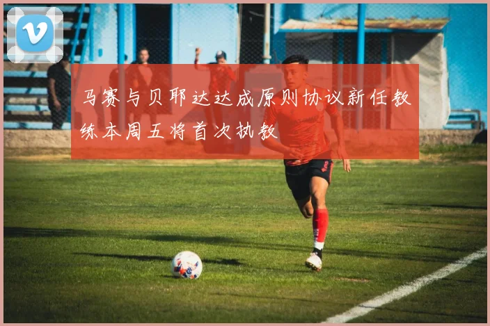 马赛与贝耶达达成原则协议新任教练本周五将首次执教