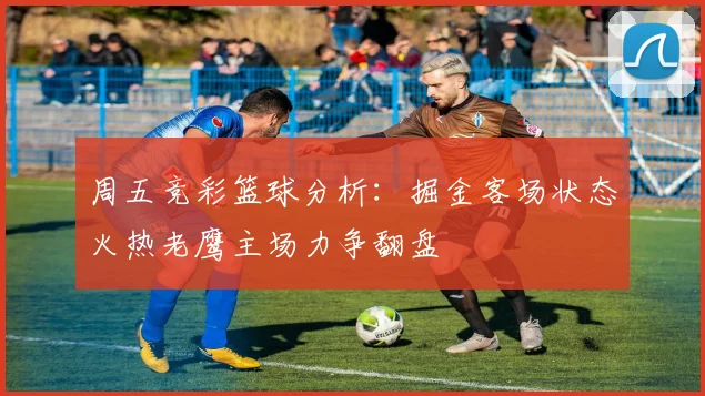 周五竞彩篮球分析：掘金客场状态火热老鹰主场力争翻盘