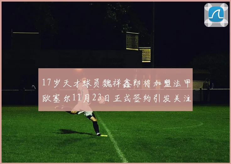 17岁天才球员魏祥鑫即将加盟法甲欧塞尔11月23日正式签约引发关注