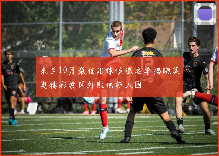 米兰10月最佳进球候选名单揭晓莱奥精彩禁区外贴地斩入围