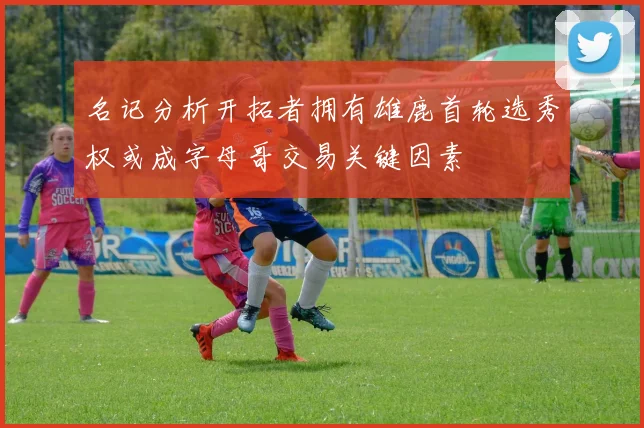 名记分析开拓者拥有雄鹿首轮选秀权或成字母哥交易关键因素