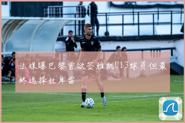 法媒曝巴黎曾欲签雅凯U13球员但最终选择杜库雷