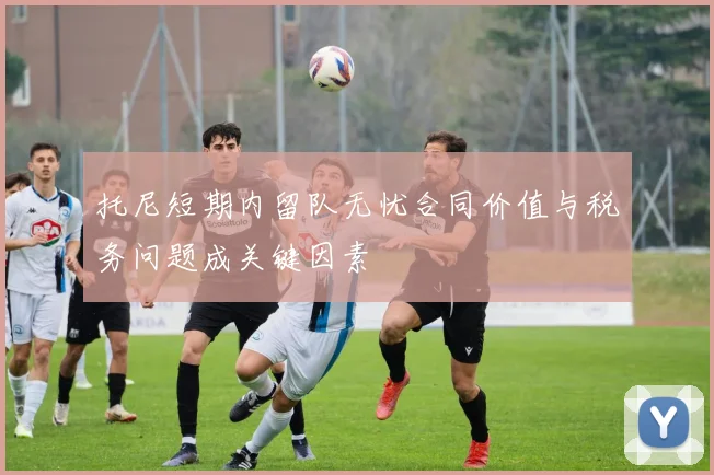 托尼短期内留队无忧合同价值与税务问题成关键因素