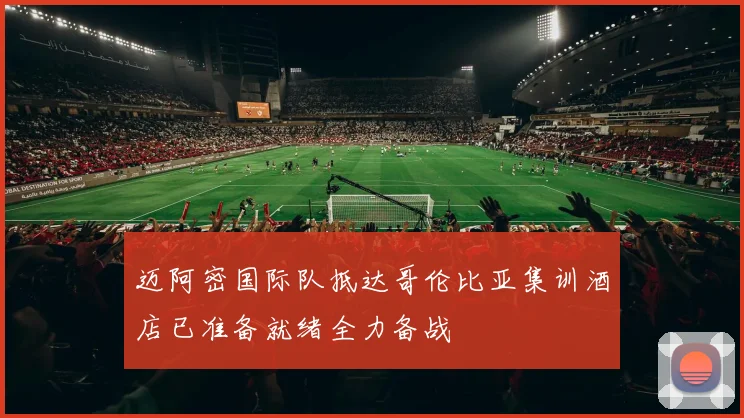迈阿密国际队抵达哥伦比亚集训酒店已准备就绪全力备战