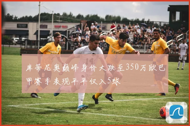 库蒂尼奥巅峰身价大跌至350万欧巴甲赛季表现平平仅入5球