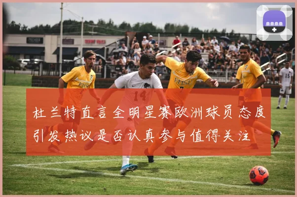 杜兰特直言全明星赛欧洲球员态度引发热议是否认真参与值得关注