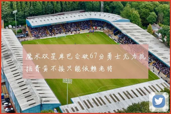 魔术双星库巴合砍67分勇士无力抵挡青黄不接只能依赖老将