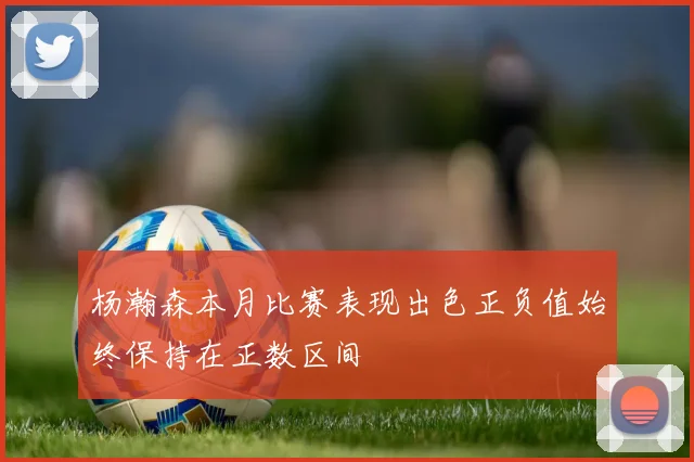 杨瀚森本月比赛表现出色正负值始终保持在正数区间