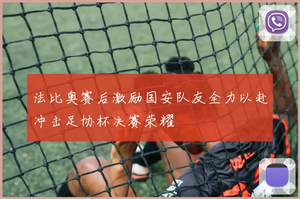法比奥赛后激励国安队友全力以赴冲击足协杯决赛荣耀