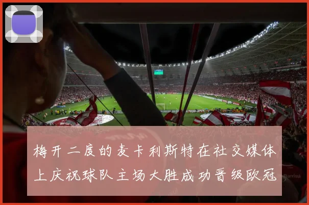 梅开二度的麦卡利斯特在社交媒体上庆祝球队主场大胜成功晋级欧冠16强