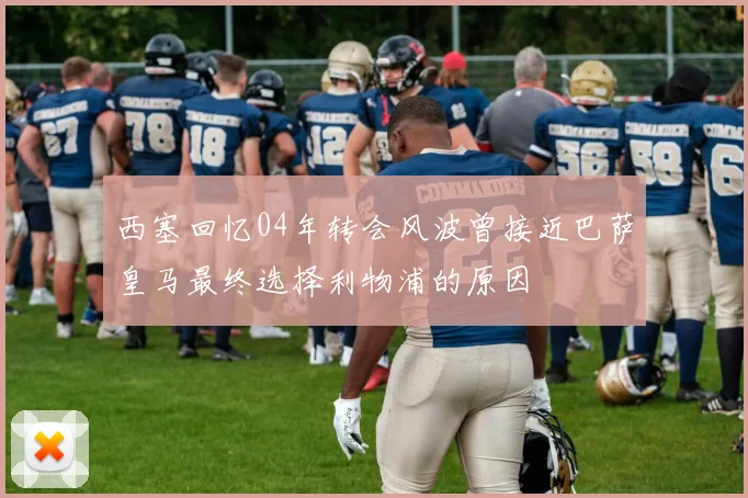西塞回忆04年转会风波曾接近巴萨皇马最终选择利物浦的原因