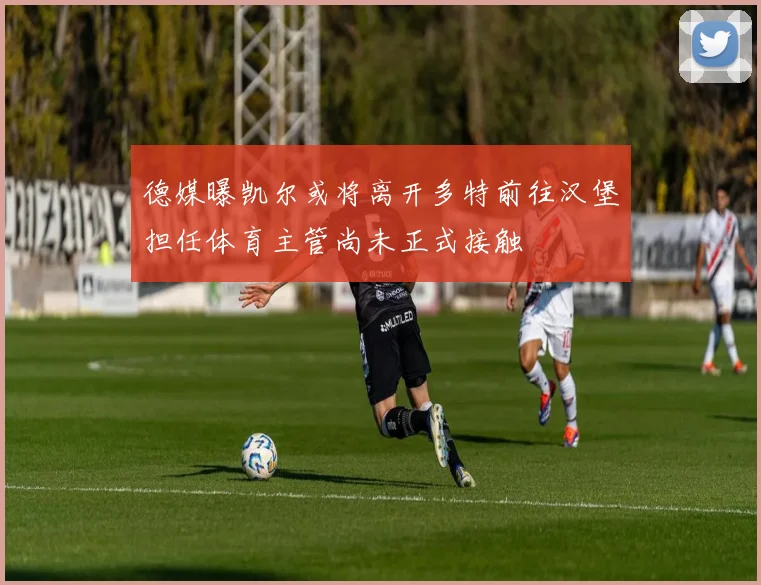 德媒曝凯尔或将离开多特前往汉堡担任体育主管尚未正式接触