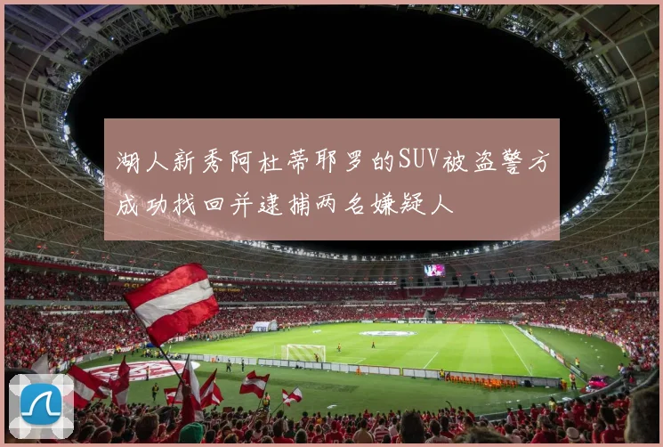 湖人新秀阿杜蒂耶罗的SUV被盗警方成功找回并逮捕两名嫌疑人