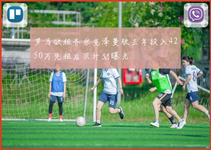 罗马欲租齐尔克泽曼联去年投入4250万先租后买计划曝光
